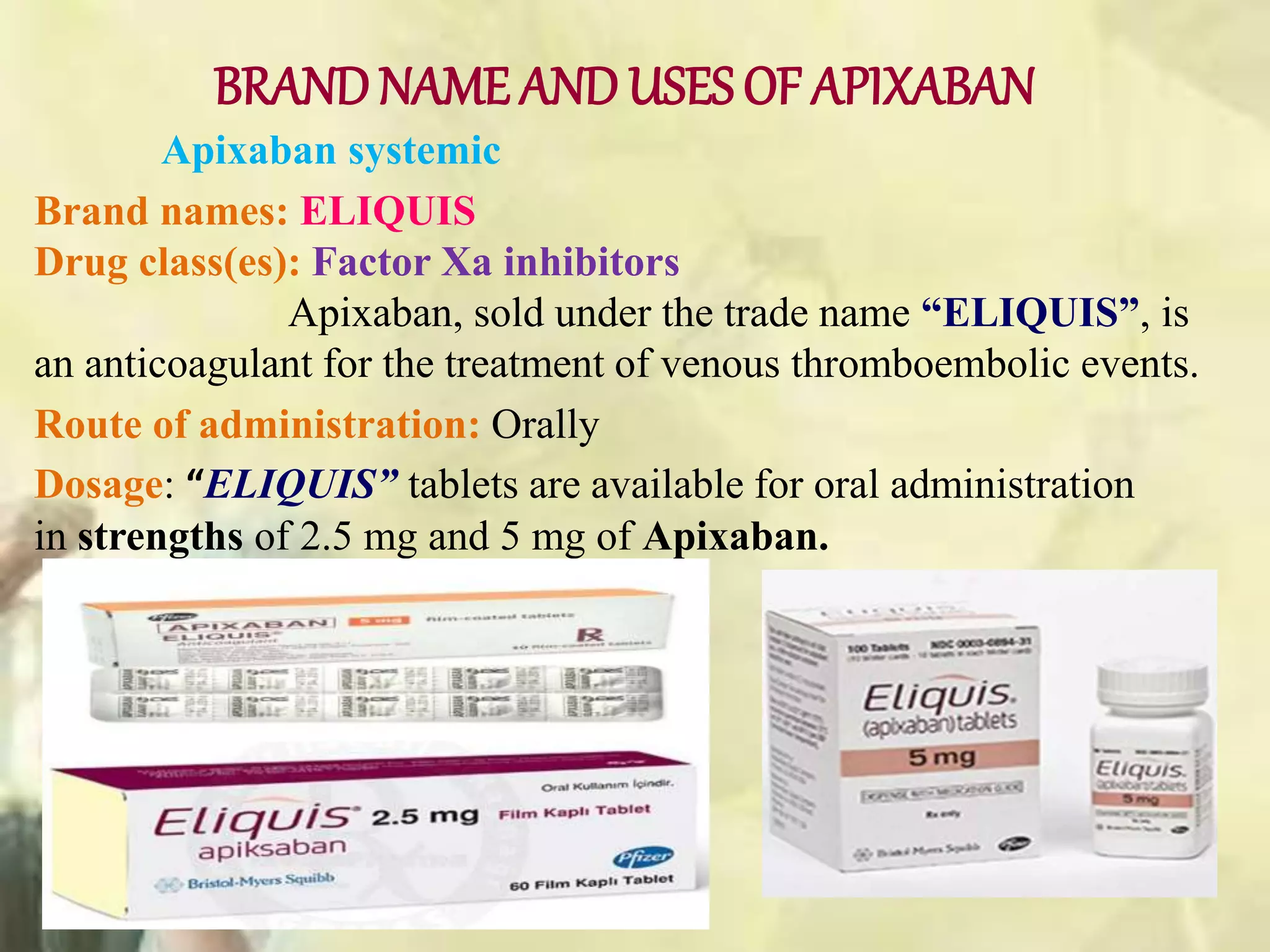 BRANDNAME ANDUSES OF APIXABAN
Apixaban systemic
Brand names: ELIQUIS
Drug class(es): Factor Xa inhibitors
Apixaban, sold under the trade name “ELIQUIS”, is
an anticoagulant for the treatment of venous thromboembolic events.
Route of administration: Orally
Dosage: “ELIQUIS” tablets are available for oral administration
in strengths of 2.5 mg and 5 mg of Apixaban.
 