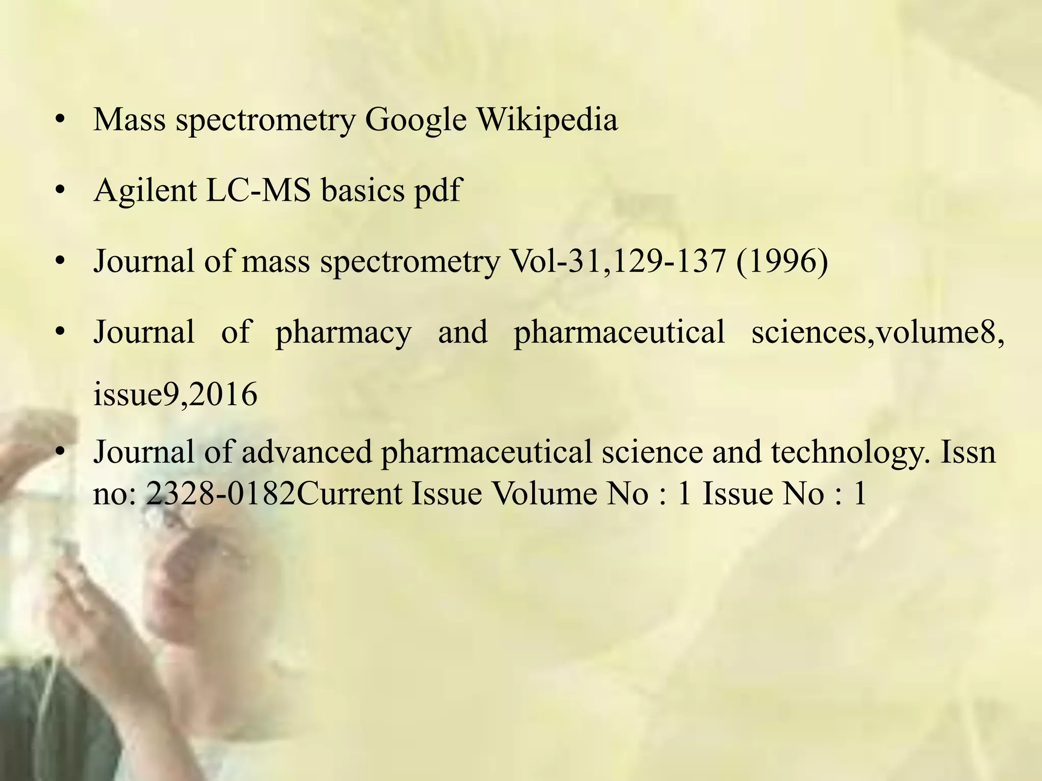 • Mass spectrometry Google Wikipedia
• Agilent LC-MS basics pdf
• Journal of mass spectrometry Vol-31,129-137 (1996)
• Journal of pharmacy and pharmaceutical sciences,volume8,
issue9,2016
• Journal of advanced pharmaceutical science and technology. Issn
no: 2328-0182Current Issue Volume No : 1 Issue No : 1
 