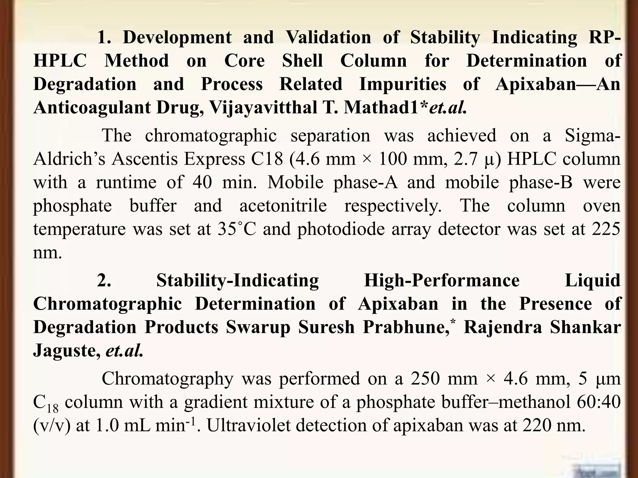 1. Development and Validation of Stability Indicating RP-
HPLC Method on Core Shell Column for Determination of
Degradation and Process Related Impurities of Apixaban—An
Anticoagulant Drug, Vijayavitthal T. Mathad1*et.al.
The chromatographic separation was achieved on a Sigma-
Aldrich’s Ascentis Express C18 (4.6 mm × 100 mm, 2.7 µ) HPLC column
with a runtime of 40 min. Mobile phase-A and mobile phase-B were
phosphate buffer and acetonitrile respectively. The column oven
temperature was set at 35˚C and photodiode array detector was set at 225
nm.
2. Stability-Indicating High-Performance Liquid
Chromatographic Determination of Apixaban in the Presence of
Degradation Products Swarup Suresh Prabhune,* Rajendra Shankar
Jaguste, et.al.
Chromatography was performed on a 250 mm × 4.6 mm, 5 μm
C18 column with a gradient mixture of a phosphate buffer–methanol 60:40
(v/v) at 1.0 mL min-1. Ultraviolet detection of apixaban was at 220 nm.
 