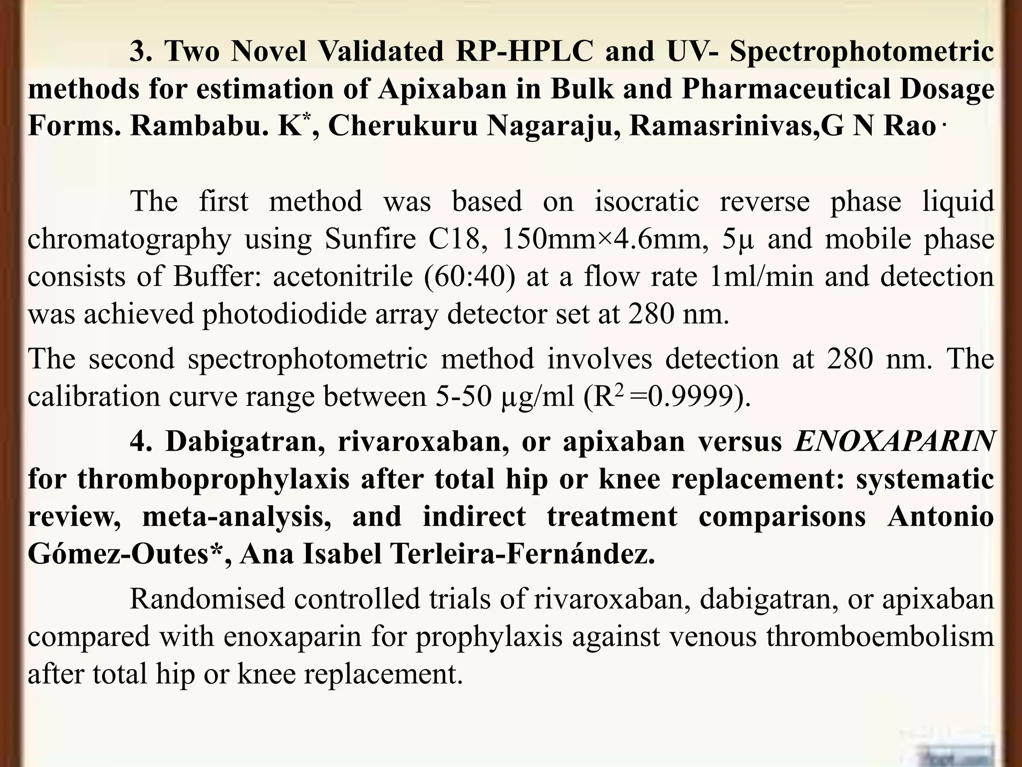 3. Two Novel Validated RP-HPLC and UV- Spectrophotometric
methods for estimation of Apixaban in Bulk and Pharmaceutical Dosage
Forms. Rambabu. K*, Cherukuru Nagaraju, Ramasrinivas,G N Rao .
The first method was based on isocratic reverse phase liquid
chromatography using Sunfire C18, 150mm×4.6mm, 5µ and mobile phase
consists of Buffer: acetonitrile (60:40) at a flow rate 1ml/min and detection
was achieved photodiodide array detector set at 280 nm.
The second spectrophotometric method involves detection at 280 nm. The
calibration curve range between 5-50 µg/ml (R2 =0.9999).
4. Dabigatran, rivaroxaban, or apixaban versus ENOXAPARIN
for thromboprophylaxis after total hip or knee replacement: systematic
review, meta-analysis, and indirect treatment comparisons Antonio
Gómez-Outes*, Ana Isabel Terleira-Fernández.
Randomised controlled trials of rivaroxaban, dabigatran, or apixaban
compared with enoxaparin for prophylaxis against venous thromboembolism
after total hip or knee replacement.
 