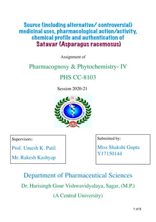 Source (including alternative/ controversial)
medicinal uses, pharmacological action/activity,
chemical profile and authentication of


Satavar (Asparagus racemosus)


Assignment of


Pharmacognosy & Phytochemistry- IV
 

PHS CC-8103
 

Session 2020-21
 

 

Department of Pharmaceutical Sciences
 

Dr. Harisingh Gour Vishwavidyalaya, Sagar, (M.P.)
 

(A Central University)
 
of
1 8
Supervisors:
Prof. Umesh K. Patil
 

Mr. Rakesh Kashyap
Submitted by:
Miss Shakshi Gupta
Y17150144
 