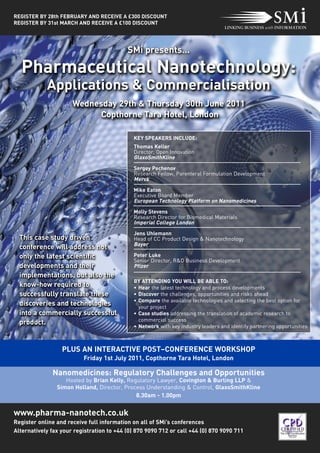 Pharmaceutical Nanotechnology:
            Applications & Commercialisation
                                           SMi presents…




                      Wednesday 29th & Thursday 30th June 2011
                            Copthorne Tara Hotel, London
REGISTER BY 28th FEBRUARY AND RECEIVE A £300 DISCOUNT
REGISTER BY 31st MARCH AND RECEIVE A £100 DISCOUNT




                                             KEY SPEAKERS INCLUDE:
                                             Thomas Keller
                                             Director, Open Innovation
                                             GlaxoSmithKline
                                             Sergey Pechenov
                                             Research Fellow, Parenteral Formulation Development
                                             Merck




  This case study driven
                                             Mike Eaton




  conference will address not
                                             Executive Board Member
                                             European Technology Platform on Nanomedicines




  only the latest scientific
                                             Molly Stevens




  developments and their
                                             Research Director for Biomedical Materials
                                             Imperial College London




  implementations, but also the
  know-how required to
                                             Jens Uhlemann
                                             Head of CC Product Design & Nanotechnology
                                             Bayer




  successfully translate these
  discoveries and technologies
                                             Peter Luke




  into a commercially successful
                                             Senior Director, R&D Business Development
                                             Pfizer




  product.


                  PLUS AN INTERACTIVE POST–CONFERENCE WORKSHOP
                                             BY ATTENDING YOU WILL BE ABLE TO:




              Nanomedicines: Regulatory Challenges and Opportunities
                                             • Hear the latest technology and process developments
                                             • Discover the challenges, opportunities and risks ahead
                                             • Compare the available technologies and selecting the best option for
                                               your project




www.pharma-nanotech.co.uk
                                             • Case studies addressing the translation of academic research to
                                               commercial success




                          Friday 1st July 2011, Copthorne Tara Hotel, London
                                             • Network with key industry leaders and identify partnering opportunities




                   Hosted by Brian Kelly, Regulatory Lawyer, Covington & Burling LLP &
                Simon Holland, Director, Process Understanding & Control, GlaxoSmithKline
                                             8.30am - 1.00pm



Register online and receive full information on all of SMi’s conferences
Alternatively fax your registration to +44 (0) 870 9090 712 or call +44 (0) 870 9090 711
 