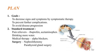 PLAN
1. Goals :
To decrease signs and symptoms by symptomatic therapy.
To prevent further complications.
To avoid disease progression
2. Standard treatment :
Pain relievers – ibuprofen, acetaminophen.
Drinking more water.
Medical therapy – alpha blockers.
Surgery – Nephrolithotomy
Parathyroid gland surgery
 