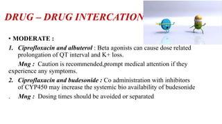 DRUG – DRUG INTERCATION
• MODERATE :
1. Ciprofloxacin and albuterol : Beta agonists can cause dose related
prolongation of QT interval and K+ loss.
Mng : Caution is recommended,prompt medical attention if they
experience any symptoms.
2. Ciproflaxacin and budesonide : Co administration with inhibitors
of CYP450 may increase the systemic bio availability of budesonide
. Mng : Dosing times should be avoided or separated
 