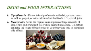 DRUG and FOOD INTERACTIONS
1. Ciproflaxacin : Do not take ciprofloxacin with dairy products such
as milk or yogurt, or with calcium-fortified foods e.G., cereal, juice
2. Budesonide : Avoid the regular consumption of large amounts of
grapefruits and grapefruit juice while taking budesonide. Grapefruit
can raise the levels of budesonide in your body and lead to increased
side effects.
 