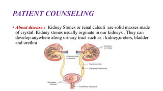 PATIENT COUNSELING
• About disease : Kidney Stones or renal calculi are solid masses made
of crystal. Kidney stones usually orginate in our kidneys . They can
develop anywhere along urinary tract such as : kidney,ureters, bladder
and urethra
 