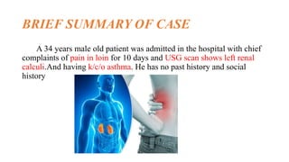 BRIEF SUMMARY OF CASE
A 34 years male old patient was admitted in the hospital with chief
complaints of pain in loin for 10 days and USG scan shows left renal
calculi.And having k/c/o asthma. He has no past history and social
history
 