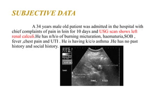SUBJECTIVE DATA
A 34 years male old patient was admitted in the hospital with
chief complaints of pain in loin for 10 days and USG scan shows left
renal calculi.He has n/h/o of burning micturation, haematuria,SOB ,
fever ,chest pain and UTI . He is having k/c/o asthma .He has no past
history and social history.
 