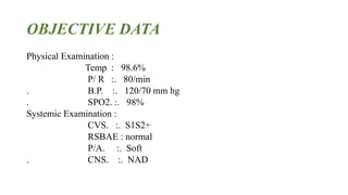 OBJECTIVE DATA
Physical Examination :
Temp : 98.6%
P/ R :. 80/min
. B.P. :. 120/70 mm hg
. SPO2. :. 98%
Systemic Examination :
CVS. :. S1S2+
RSBAE : normal
P/A. :. Soft
. CNS. :. NAD
 