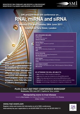 REGISTER BY 28th FEBRUARY AND RECEIVE A £300 DISCOUNT
REGISTER BY 31st MARCH AND RECEIVE A £100 DISCOUNT




                           SMi present their 6th conference on…

                 RNAi, miRNA and siRNA
                        Monday 27th and Tuesday 28th June 2011
                                  Copthorne Tara Hotel, London

                                                     KEY SPEAKERS INCLUDE:
                                                     Troels Koch
                                                     VP, Research Division
                                                     Santaris Pharma

                                                     Rachel Meyers
                                                     Vice President, Research and RLD
                                                     Alnylam

                                                     Mike Webb
                                                     Head, API & Chemistry Analysis, UK
                                                     GSK

                                                     Dmitry Samarsky
                                                     Vice President, Technology Development
                                                     RXi Pharmaceuticals

                                                     Atilla Seyhan
                                                     Head, RNAi and Compound Deliver & Screens
                                                     Pfizer
  RNAi is still a new and exciting                   Laura Sepp-Lorenzino
  area     of      pharmaceutical                    Senior Director and Department Lead – RNA therapeutics Delivery Biology
                                                     Merck & Co
  development, but with far to go
  before its vast therapeutic
  potential is fully utilised. This                  BY ATTENDING YOU WILL BE ABLE TO:
                                                     • Hear the latest in RNAi therapeutic progression
  conference will showcase the                       • Learn about the ways top companies are utilising RNAi potential
  latest progress made ensuring                      • Study cutting edge approaches at overcoming siRNA delivery issues
  delegates leave fully informed                     • Network with some of the most important industry experts working in RNAi
                                                     • Develop a sound strategy of development in response to industry cuts
  of industry developments.


                 PLUS A HALF-DAY POST-CONFERENCE WORKSHOP
                           Wednesday 29th June 2011, Copthorne Tara, London

                               Manipulating exons to treat disease
                  Hosted by Giles Campion, Chief Medical Officer and Senior Vice-President R&D, Prosensa
                                                    8.30am-12.30pm



www.rnai-event.com
Register online and receive full information on all of SMi’s conferences
Alternatively fax your registration to +44 (0) 870 9090 712 or call +44 (0) 870 9090 711
 