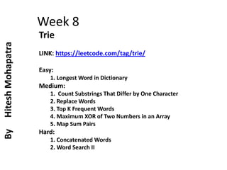 Week 8
Trie
LINK: https://leetcode.com/tag/trie/
Easy:
1. Longest Word in Dictionary
Medium:
1. Count Substrings That Differ by One Character
2. Replace Words
3. Top K Frequent Words
4. Maximum XOR of Two Numbers in an Array
5. Map Sum Pairs
Hard:
1. Concatenated Words
2. Word Search II
By
Hitesh
Mohapatra
 