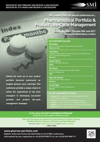 REGISTER BY 28th FEBRUARY AND RECEIVE A £300 DISCOUNT
  REGISTER BY 31ST MARCH AND RECEIVE A £100 DISCOUNT



                                                          SMi present their 6th annual conference on...

                                          Pharmaceutical Portfolio &
                                      Product Life-Cycle Management
                                                                  Wednesday 29th – Thursday 30th June 2011
                                                                           Holiday Inn Bloomsbury, London

                                                           KEY SPEAKERS INCLUDE
                                                           Ulrich Betz
                                                           Director, Department Head Centre of Innovation,
                                                           Merck Serono

                                                           Tony Ellery
                                                           President, Ellery Pharma Consulting, Former Global Head
                                                           LCM in Portfolio Management
                                                           Novartis

                                                           Alessio Merlin
                                                           Director Strategic Planning
                                                           Bayer

                                                           Tim Harris
                                                           Director Respiratory & Immuno-inflammation
                                                           Portfolio Management
                                                           GSK
  Getting the most out of your product
                                                           Marie Bernasconi
                                                           Global Program Team Director
  portfolio   becomes      paramount       as              Novartis
  budgets become more restricted. This                     Carmel Egan
                                                           Vice President, Project Management
  conference provides a unique chance to                   Eli Lilly
  utilise the experiences of top level
                                                           AT THIS CONFERENCE YOU WILL
  managers in developing successful                        • Discuss other’s approaches to fully integrated portfolio
                                                             and PLCM management
  portfolio    and    product     life-cycle               • Learn of the latest EU patent regulatory guidance
                                                           • Analyse the most effective risk mitigation strategies
  management strategies.                                   • Debate the merits and drawbacks of portfolio out licensing
                                                           • Network with our expert speaker line up



                               PLUS A HALF-DAY POST-CONFERENCE WORKSHOP
                                   Tuesday 28th June 2011, Holiday Inn Bloomsbury, London

                      Tools and Techniques for Optimal Drug Development Portfolio Planning:
                            Portfolio Selection, Resource Allocation, and Risk Mitigation
                              Workshop Leader: Vladimir Shnaydman, President, ORBee Consulting
                                                       1.30pm-5.30pm


www.pharma-portfolio.com
Register online and receive full information on all of SMi’s conferences
Alternatively fax your registration to +44 (0) 870 9090 712 or call +44 (0) 870 9090 711
 