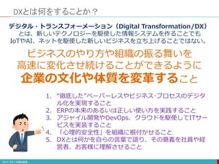 DXとは何をすることか？
デジタル・トランスフォーメーション（Digital Transformation/DX）
とは、新しいテクノロジーを駆使した情報システムを作ることでも
IoTやAI、ネットを駆使した新しいビジネスを立ち上げることではない。
ビジネスのやり方や組織の振る舞いを
高速に変化させ続けることができるように
企業の文化や体質を変革すること
1. “徹底した”ペーパーレスやビジネス･プロセスのデジタ
ル化を実現すること
2. ERPの本来のあるいは正しい使い方を実践すること
3. アジャイル開発やDevOps、クラウドを駆使してITサー
ビスを実装すること
4. 「心理的安全性」を組織に根付かせること
5. DXとは何かを自らの言葉で語り、その意義を社員や経
営者、お客様に理解させること
 