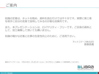 ご案内
2
知識の定着は、ネットを眺め、資料を読むだけでは不十分です。実際に第三者
を相手に自分の言葉で説明してみるのが最も効果的です。
また、本プレゼンテーションは、ロイヤリティ・フリーです。ご自身の資料と
して、加工編集して頂いても構いません。
知識の確かな定着と仕事の生産性向上のために、ご活用下さい。
ネットコマース株式会社
斎藤昌義
http://libra.netcommerce.co.jp/
最新のアップデートは、「ITビジネス・プレゼンテーション・ライブラリー／LiBRA」にて随時更新しております。
 