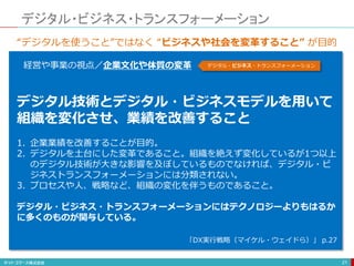 デジタル・ビジネス・トランスフォーメーション
21
経営や事業の視点／企業文化や体質の変革 デジタル・ビジネス・トランスフォーメーション
“デジタルを使うこと”ではなく “ビジネスや社会を変革すること” が目的
デジタル技術とデジタル・ビジネスモデルを用いて
組織を変化させ、業績を改善すること
1. 企業業績を改善することが目的。
2. デジタルを土台にした変革であること。組織を絶えず変化しているが1つ以上
のデジタル技術が大きな影響を及ぼしているものでなければ、デジタル・ビ
ジネストランスフォーメーションには分類されない。
3. プロセスや人、戦略など、組織の変化を伴うものであること。
デジタル・ビジネス・トランスフォーメーションにはテクノロジーよりもはるか
に多くのものが関与している。
「DX実行戦略（マイケル・ウェイドら）」 p.27
 