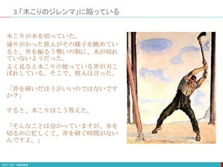3.「木こりのジレンマ」に陥っている
木こりが木を切っていた。
通りがかった旅人がその様子を眺めてい
ると、斧を振るう勢いの割に、木が切れ
ていないようだった。
よく見ると木こりの使っている斧が刃こ
ぼれしている。そこで、旅人は言った。
「斧を研いだほうがいいのではないです
か？」
すると、木こりはこう答えた。
「そんなことは分かっていますが、木を
切るのに忙しくて、斧を研ぐ時間がない
んですよ。」
 