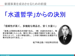 「信頼性が高く、多機能な商品を、安く大量に」
「産業人の使命は貧乏の克服である。（略）水道の水の如く、物
資を無尽蔵にたらしめ、無代に等しい価格で提供する事にある。
それによって、人生に幸福を齎し、この世に極楽楽土を建設する
事が出来るのである。」
松下幸之助 / 1932年5月5日
「水道哲学」からの決別
新規事業を成功させるための前提
 