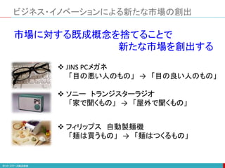 市場に対する既成概念を捨てることで
新たな市場を創出する
 JINS PCメガネ
「目の悪い人のもの」 → 「目の良い人のもの」
 ソニー トランジスターラジオ
「家で聞くもの」 → 「屋外で聞くもの」
 フィリップス 自動製麺機
「麺は買うもの」 → 「麺はつくるもの」
ビジネス・イノベーションによる新たな市場の創出
 