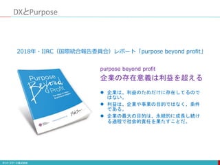 DXとPurpose
 企業は、利益のためだけに存在してるので
はない。
 利益は、企業や事業の目的ではなく、条件
である。
 企業の最大の目的は、永続的に成長し続け
る過程で社会的責任を果たすことだ。
purpose beyond profit
企業の存在意義は利益を超える
2018年・IIRC（国際統合報告委員会）レポート「purpose beyond profit」
 