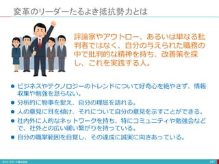 変革のリーダーたるよき抵抗勢力とは
247
 ビジネスやテクノロジーのトレンドについて好奇心を絶やさず、情報
収集や勉強を怠らない。
 分析的に物事を捉え、自分の理屈を語れる。
 人の意見に耳を傾け、それについて自分の意見を示すことができる。
 社内外に人的なネットワークを持ち、特にコミュニティや勉強会など
で、社外との広い緩い繋がりを持っている。
 自分の職掌範囲を自覚し、その達成に誠実に向きあっている。
評論家やアウトロー、あるいは単なる批
判者ではなく、自分の与えられた職務の
中で批判的な精神を持ち、改善策を探
し、これを実践する人。
 
