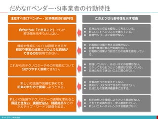 だめなITベンダー・SI事業者の行動特性
自分たちの「できること」でしか
解決策を示そうとしない。
これからのテクノロジーやその可能性について
分かりやすく説明できない。
機能や性能については説明できるが
経営や事業の成果にどのような貢献が
できるのか説明できない。
新しい方法論や見積を求めても
旧来のやり方で提案しようとする。
新しい方法論やテクノロジーの適用を求めると
保証できない、実績がない、時期尚早などの
ネガティブ・ワードで翻意を迫る。
注意すべきITベンダー・SI事業者の行動特性
 自分たちの収益を優先して考えている。
 新しいコトへのリスクを嫌っている。
 経営やリソースに余裕がない。
 勉強していない。あるいはその習慣がない。
 分かってもらおうという意欲が欠如している。
 自分たちのできないことに関心がない。
 お客様の立場で考える習慣がない。
 経営や業務に関心や知識がない。
 お客様の成果より自分たちの成果を優先してい
る。
 仕事のやり方を変えたくない。
 読めないリスクはできるだけ避けたい。
 自分たちの業績評価基準に反する。
 相手の想いを理解しようという意欲がない。
 そもそも知識がなく、学ぶ意欲も乏しい。
 新しいコトへチャレンジする意欲がない。
このような行動特性を示す理由
 