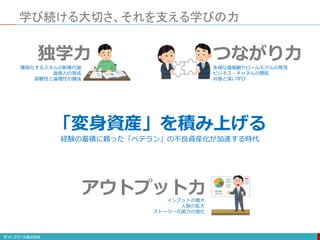 「変身資産」を積み上げる
独学力
学び続ける大切さ、それを支える学びの力
つながり力
アウトプット力
多様な価値観やロールモデルの発見
ビジネス・チャネルの開拓
共感と深い学び
陳腐化するスキルの新陳代謝
直感力の育成
客観性と論理性の醸成
インプットの増大
人脈の拡大
ストーリー化能力の強化
経験の蓄積に頼った「ベテラン」の不良資産化が加速する時代
 