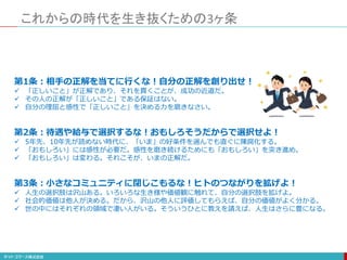これからの時代を生き抜くための3ヶ条
第1条：相手の正解を当てに行くな！自分の正解を創り出せ！
 「正しいこと」が正解であり、それを貫くことが、成功の近道だ。
 その人の正解が「正しいこと」である保証はない。
 自分の理屈と感性で「正しいこと」を決める力を磨きなさい。
第2条：待遇や給与で選択するな！おもしろそうだからで選択せよ！
 5年先、10年先が読めない時代に、「いま」の好条件を選んでも直ぐに陳腐化する。
 「おもしろい」には感性が必要だ。感性を磨き続けるためにも「おもしろい」を突き進め。
 「おもしろい」は変わる。それこそが、いまの正解だ。
第3条：小さなコミュニティに閉じこもるな！ヒトのつながりを拡げよ！
 人生の選択肢は沢山ある。いろいろな生き様や価値観に触れて、自分の選択肢を拡げよ。
 社会的価値は他人が決める。だから、沢山の他人に評価してもらえば、自分の価値がよく分かる。
 世の中にはそれぞれの領域で凄い人がいる。そういうひとに教えを請えば、人生はさらに豊になる。
 