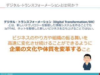 デジタル・トランスフォーメーションとは何か？
デジタル・トランスフォーメーション（Digital Transformation/DX）
とは、新しいテクノロジーを駆使した情報システムを作ることでも
IoTやAI、ネットを駆使した新しいビジネスを立ち上げることではない。
ビジネスのやり方や組織の振る舞いを
高速に変化させ続けることができるように
企業の文化や体質を変革すること
 