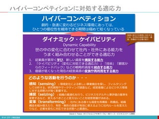 ハイパーコンペティションに対処する適応力
不確実性の増大ハイパーコンペティション
ダイナミック・ケイパビリティ
Dynamic Capability
世の中の変化に合わせて社内・社外にある能力を
うまく組み合わせることができる適応力
1. 従業員が素早く学び、新しい資産を構築する能力
2. 「ケイパビリティ（変化に対処できる適応力）」「技術」「顧客か
らのフィードバック」などの戦略的資産を統合する能力
3. 価値が低くなった現在の経営資源の変換や再利用をする能力
感知（sensing）：環境変化による新しい事業機会を探し、フィルタリング
して分析する。研究開発やマーケティング調査など。経営者層によるビジネス環境
に対する洞察力が強く影響する。
捕捉（seizing）：組織の最適化を行う。ビジネスモデルや人事評価の基準を
変更するなど、変えるべきことと変えないことを経営者層が決める。
変革（transforming）：社内にある様々な資産を再構築・再構成。組織
構造を組み替えたり、有形・無形の資産が有効に使えるように社内ルールを変えた
りなど、企業を変化に対応できる状態へと最適化。
どのような活動を行うのか・・・
劇的・急速に変わるビジネス環境にあっては、
ひとつの優位性を維持できる期間は極めて短くなっている
David J. Teece :カリフォルニア大学バークレー校ハース・ビジネススクール教授
急速に変化する環境に対応する
ため、社内外の技能を統合・構
築・再構成する企業の能力
 