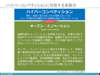ハイパーコンペティションに対処する革新力
不確実性の増大ハイパーコンペティション
オープン・イノベーション
Open Innovation
劇的・急速に変わるビジネス環境にあっては、
ひとつの優位性を維持できる期間は極めて短くなっている
組織内部のイノベーションを促進するため、企業の内外で
技術やアイデアの流動性を高め、組織内で生みだされたイ
ノベーションを組織外に展開し、それを繰り返すことで大
きなイノベーションを生みだすこと。
オープン・イノベーションに相対する概念として、自前主
義や垂直統合型の取り組みを「クローズド・イノベーショ
ン」という。こうした手法は競争環境の激化、イノベー
ションの不確実性、研究開発費の高騰、株主から求められ
る短期的成果への要求から困難となり、社外連携を積極活
用するオープン・イノベーションが必要になった。
Henry Chesbroughハーバード大学・経営大学院教授
 