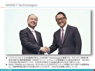 MONET Technologies
71
 ソフトバンクとトヨタ自動車が設立したMONET Technologiesが展開する、モビリティ領域の革
新を目指す企業間連携組織「MONETコンソーシアム」への異業種からの参加が相次ぎ、2019年3
月末の設立時は88社だったが、2020年4月時点では加盟企業が557社まで増えている。
 MaaS（Mobility as a Service）をはじめとした次世代モビリティや移動における新たな価値創造
は、自動車関連企業やIT系企業の枠にとらわれず、さまざまな業種に波及している。
 