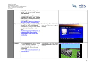 Salford City College 
Eccles Sixth Form Centre 
BTEC Extended Diploma in GAMES DESIGN 
Unit 73: Sound For Computer Games 
IG2 Task 1 
2 
probably find the relevant forum in 
Google if you want to provide feedback 
to the developer. 
In short, it lets the see if they messed 
anything up, or need to make anything 
better, and fix it before people actually 
pay for the game. 
https://answers.yahoo.com/question/in 
dex?qid=20110421155200AAjBaBn 
Alpha In independent games, or just "Indie" 
Games, The alpha stage is a low 
cost release to gain popularity before 
the game is released as a retail 
copy. 
http://johngreasygamer.hubpages.co 
m/question/228316/what-is-the-alpha- 
stage-in-video-games-and-their- 
testing 
The alpha stage will be useful to test 
out our game mechanics and the game 
in general. 
https://www.youtube.com/watch?v=JvIZUrB92fI 
Pre-Alpha Pre-Alpha is a standard term to denote 
a number of interim milestones 
between prototyping and alpha, each 
of which includes new functionality 
and/or game 
content. http://www.whatgamesare.co 
m/pre-alpha.html 
This will be used to help us test out the 
game engine before we go deeper into 
production. 
https://www.youtube.com/watch?v=snAMl0YU-hU 
 