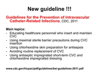 New guideline !!! 
Guidelines for the Prevention of Intravascular 
Catheter-Related Infections, CDC, 2011 
Main topics: 
- Educating healthcare personnel who insert and maintain 
CVC 
- Using maximal sterile barrier precautions during CVC 
insertion 
- Using chlorhexidine skin preparation for antisepsis 
- Avoiding routine replacement of CVC 
- Using antiseptic impregnated short-term CVC and 
chlorhexidine impregnated dressing 
www.cdc.gov/hicpac/pdf/guidelines/bsi-guidelines-2011.pdf 
 