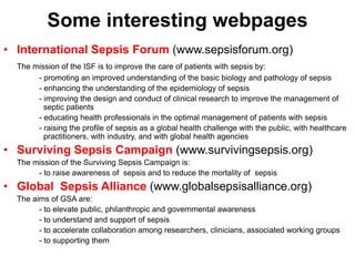 Some interesting webpages 
• International Sepsis Forum (www.sepsisforum.org) 
The mission of the ISF is to improve the care of patients with sepsis by: 
- promoting an improved understanding of the basic biology and pathology of sepsis 
- enhancing the understanding of the epidemiology of sepsis 
- improving the design and conduct of clinical research to improve the management of 
septic patients 
- educating health professionals in the optimal management of patients with sepsis 
- raising the profile of sepsis as a global health challenge with the public, with healthcare 
practitioners, with industry, and with global health agencies 
• Surviving Sepsis Campaign (www.survivingsepsis.org) 
The mission of the Surviving Sepsis Campaign is: 
- to raise awareness of sepsis and to reduce the mortality of sepsis 
• Global Sepsis Alliance (www.globalsepsisalliance.org) 
The aims of GSA are: 
- to elevate public, philanthropic and governmental awareness 
- to understand and support of sepsis 
- to accelerate collaboration among researchers, clinicians, associated working groups 
- to supporting them 
 