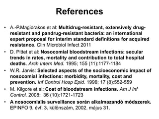 References 
• A.-P.Magiorakos et al: Multidrug-resistant, extensively drug-resistant 
and pandrug-resistant bacteria: an international 
expert proposal for interim standard definitions for acquired 
resistance. Clin Microbiol Infect 2011 
• D. Pittet et al: Nosocomial bloodstream infections: secular 
trends in rates, mortality and contribution to total hospital 
deaths. Arch Intern Med. 1995; 155 (11):1177-1184 
• W.R. Jarvis: Selected aspects of the socioeconomic impact of 
nosocomial infections: morbidity, mortality, cost and 
prevention. Inf Control Hosp Epid. 1996; 17 (8):552-559 
• M. Kilgore et al: Cost of bloodstream infections. Am J Inf 
Control. 2008; 36 (10):1721-1723 
• A nosocomialis surveillance során alkalmazandó módszerek. 
EPINFO 9. évf. 3. különszám, 2002. május 31. 
 
