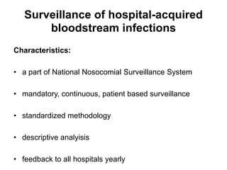 Surveillance of hospital-acquired 
bloodstream infections 
Characteristics: 
• a part of National Nosocomial Surveillance System 
• mandatory, continuous, patient based surveillance 
• standardized methodology 
• descriptive analyisis 
• feedback to all hospitals yearly 
 