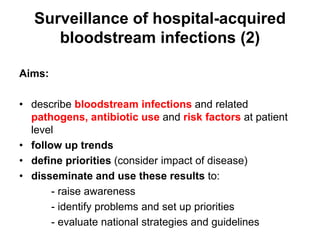 Surveillance of hospital-acquired 
bloodstream infections (2) 
Aims: 
• describe bloodstream infections and related 
pathogens, antibiotic use and risk factors at patient 
level 
• follow up trends 
• define priorities (consider impact of disease) 
• disseminate and use these results to: 
- raise awareness 
- identify problems and set up priorities 
- evaluate national strategies and guidelines 
 