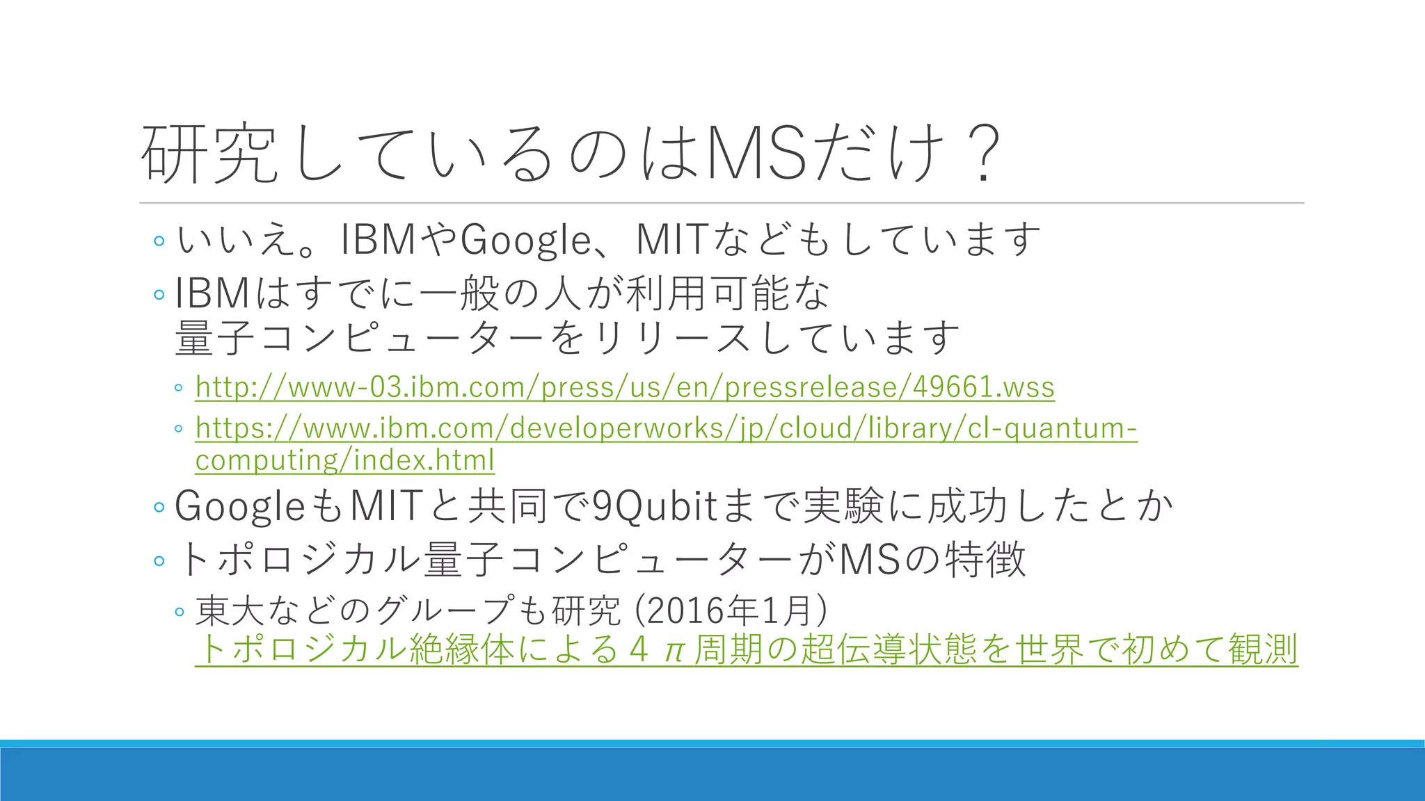 研究しているのはMSだけ？
◦ いいえ。IBMやGoogle、MITなどもしています
◦ IBMはすでに一般の人が利用可能な
量子コンピューターをリリースしています
◦ http://www-03.ibm.com/press/us/en/pressrelease/49661.wss
◦ https://www.ibm.com/developerworks/jp/cloud/library/cl-quantum-
computing/index.html
◦ GoogleもMITと共同で9Qubitまで実験に成功したとか
◦ トポロジカル量子コンピューターがMSの特徴
◦ 東大などのグループも研究 (2016年1月)
トポロジカル絶縁体による４π周期の超伝導状態を世界で初めて観測
 