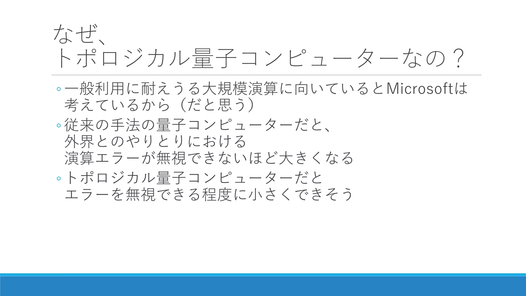なぜ、
トポロジカル量子コンピューターなの？
◦ 一般利用に耐えうる大規模演算に向いているとMicrosoftは
考えているから（だと思う）
◦ 従来の手法の量子コンピューターだと、
外界とのやりとりにおける
演算エラーが無視できないほど大きくなる
◦ トポロジカル量子コンピューターだと
エラーを無視できる程度に小さくできそう
 