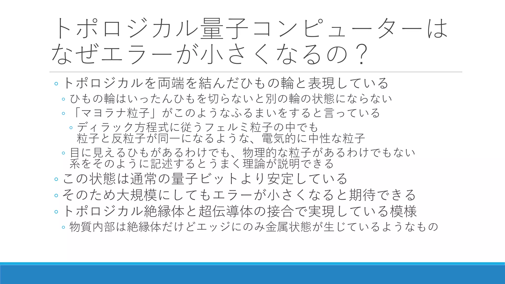 トポロジカル量子コンピューターは
なぜエラーが小さくなるの？
◦ トポロジカルを両端を結んだひもの輪と表現している
◦ ひもの輪はいったんひもを切らないと別の輪の状態にならない
◦ 「マヨラナ粒子」がこのようなふるまいをすると言っている
◦ ディラック方程式に従うフェルミ粒子の中でも
粒子と反粒子が同一になるような、電気的に中性な粒子
◦ 目に見えるひもがあるわけでも、物理的な粒子があるわけでもない
系をそのように記述するとうまく理論が説明できる
◦ この状態は通常の量子ビットより安定している
◦ そのため大規模にしてもエラーが小さくなると期待できる
◦ トポロジカル絶縁体と超伝導体の接合で実現している模様
◦ 物質内部は絶縁体だけどエッジにのみ金属状態が生じているようなもの
 