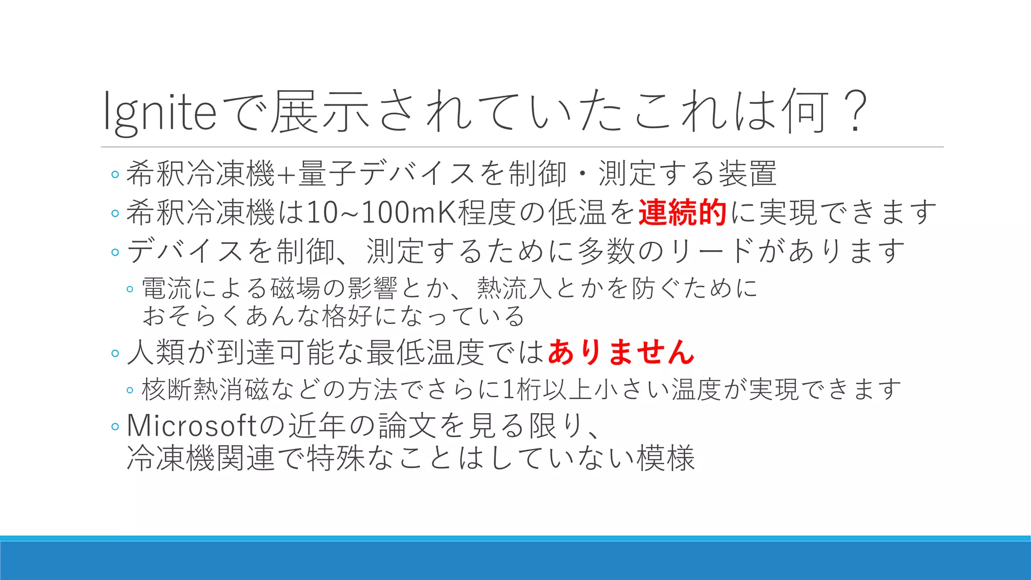 Igniteで展示されていたこれは何？
◦ 希釈冷凍機+量子デバイスを制御・測定する装置
◦ 希釈冷凍機は10~100mK程度の低温を連続的に実現できます
◦ デバイスを制御、測定するために多数のリードがあります
◦ 電流による磁場の影響とか、熱流入とかを防ぐために
おそらくあんな格好になっている
◦ 人類が到達可能な最低温度ではありません
◦ 核断熱消磁などの方法でさらに1桁以上小さい温度が実現できます
◦ Microsoftの近年の論文を見る限り、
冷凍機関連で特殊なことはしていない模様
 