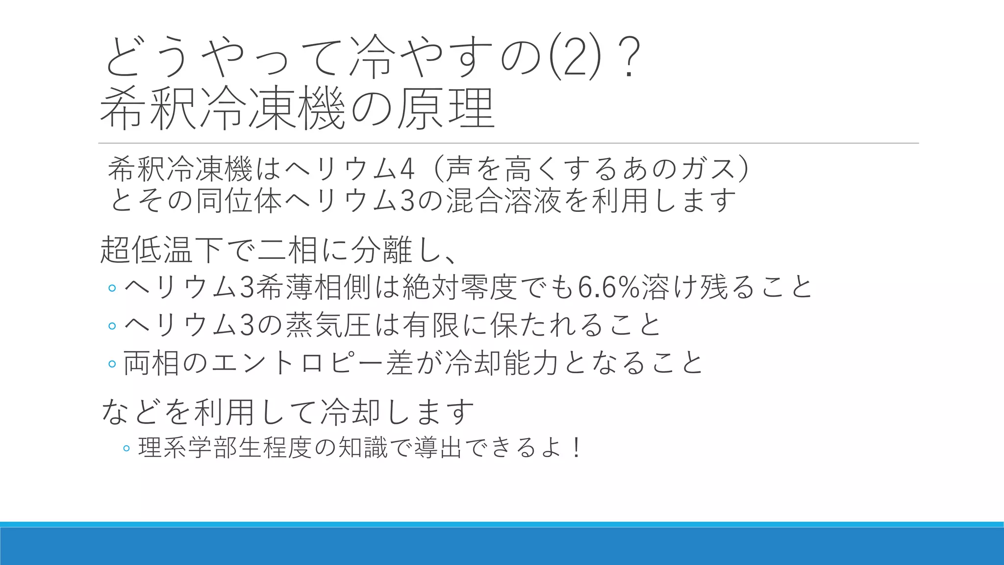 どうやって冷やすの(2)？
希釈冷凍機の原理
希釈冷凍機はヘリウム4（声を高くするあのガス）
とその同位体ヘリウム3の混合溶液を利用します
超低温下で二相に分離し、
◦ ヘリウム3希薄相側は絶対零度でも6.6%溶け残ること
◦ ヘリウム3の蒸気圧は有限に保たれること
◦ 両相のエントロピー差が冷却能力となること
などを利用して冷却します
◦ 理系学部生程度の知識で導出できるよ！
 