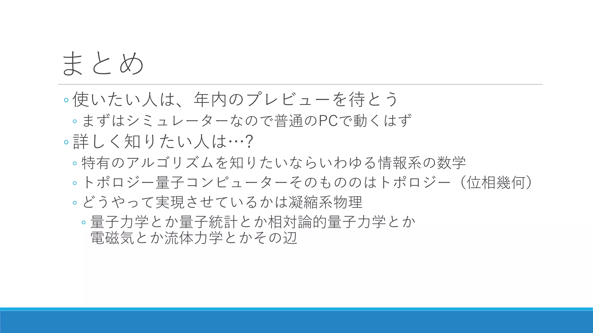 まとめ
◦ 使いたい人は、年内のプレビューを待とう
◦ まずはシミュレーターなので普通のPCで動くはず
◦ 詳しく知りたい人は…?
◦ 特有のアルゴリズムを知りたいならいわゆる情報系の数学
◦ トポロジー量子コンピューターそのもののはトポロジー（位相幾何）
◦ どうやって実現させているかは凝縮系物理
◦ 量子力学とか量子統計とか相対論的量子力学とか
電磁気とか流体力学とかその辺
 