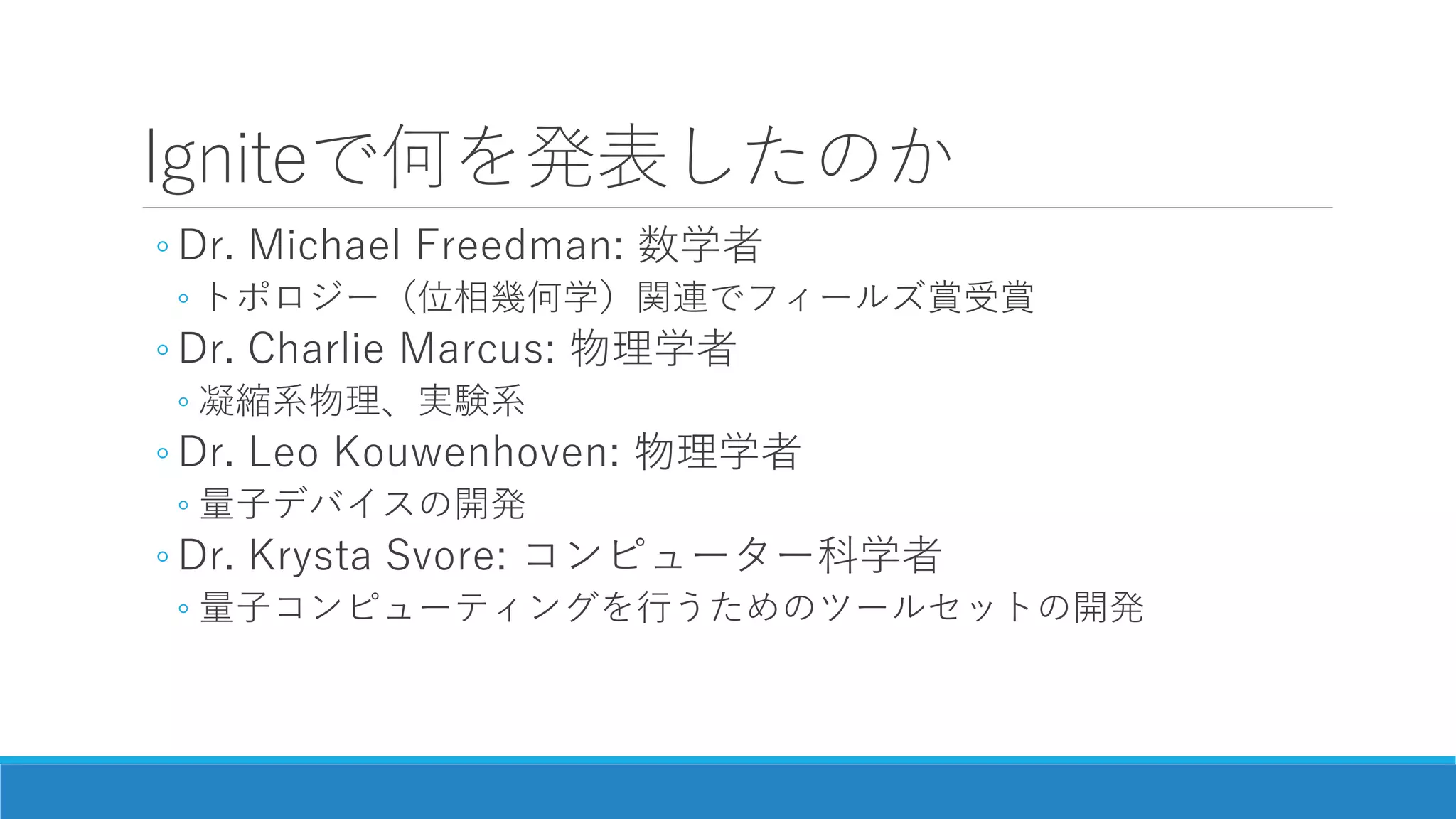 Igniteで何を発表したのか
◦ Dr. Michael Freedman: 数学者
◦ トポロジー（位相幾何学）関連でフィールズ賞受賞
◦ Dr. Charlie Marcus: 物理学者
◦ 凝縮系物理、実験系
◦ Dr. Leo Kouwenhoven: 物理学者
◦ 量子デバイスの開発
◦ Dr. Krysta Svore: コンピューター科学者
◦ 量子コンピューティングを行うためのツールセットの開発
 