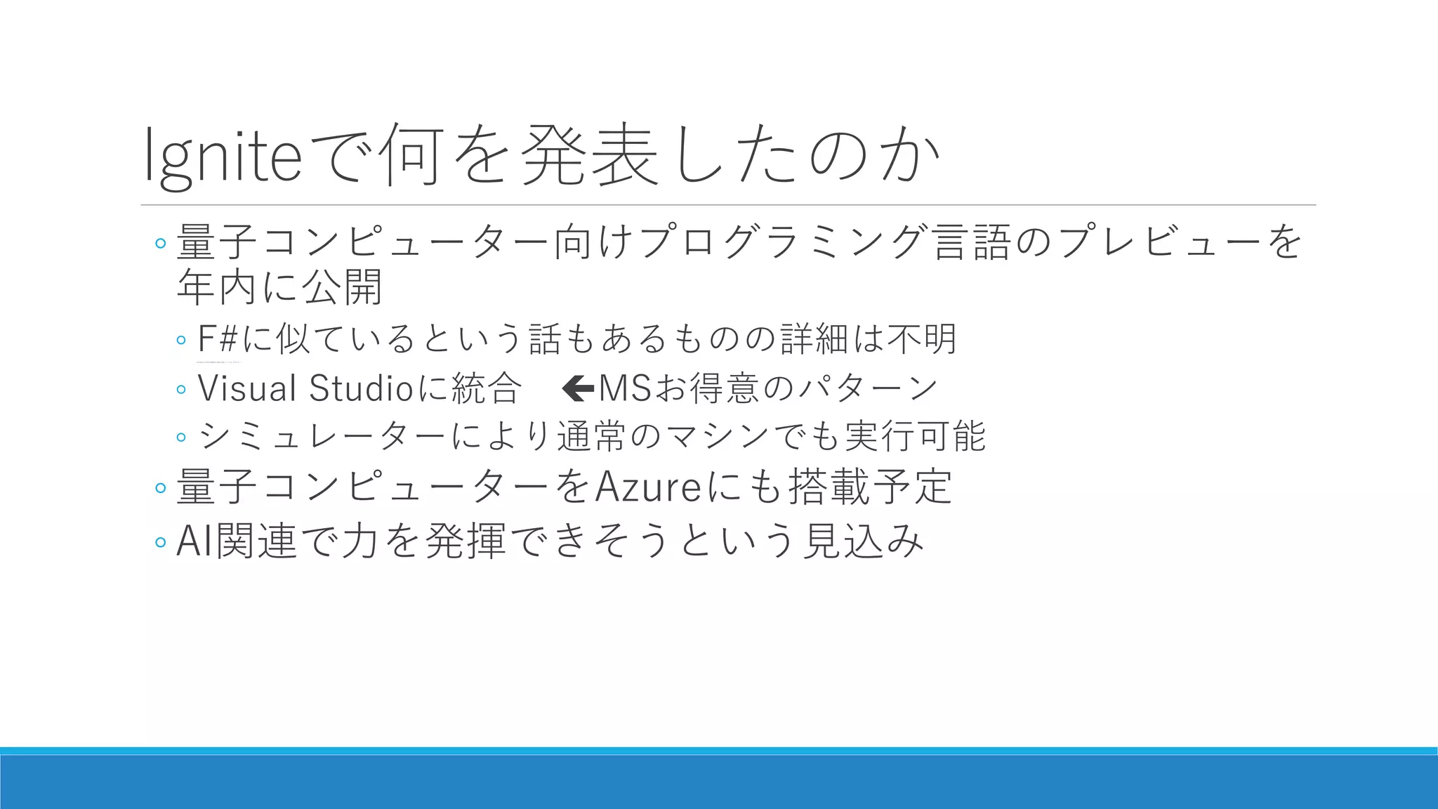 Igniteで何を発表したのか
◦ 量子コンピューター向けプログラミング言語のプレビューを
年内に公開
◦ F#に似ているという話もあるものの詳細は不明(日本MS CTOの発言を編集者が正確に記事にしていない気がする…)
◦ Visual Studioに統合 MSお得意のパターン
◦ シミュレーターにより通常のマシンでも実行可能
◦ 量子コンピューターをAzureにも搭載予定
◦ AI関連で力を発揮できそうという見込み
 