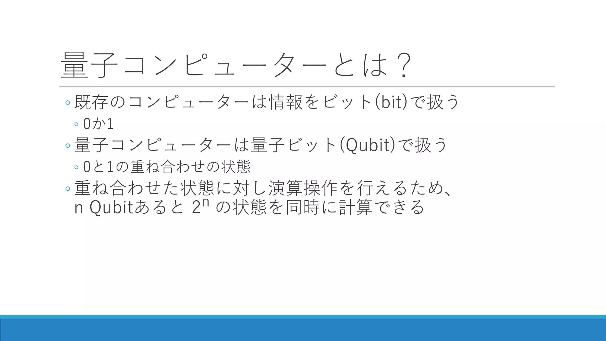 量子コンピューターとは？
◦ 既存のコンピューターは情報をビット(bit)で扱う
◦ 0か1
◦ 量子コンピューターは量子ビット(Qubit)で扱う
◦ 0と1の重ね合わせの状態
◦ 重ね合わせた状態に対し演算操作を行えるため、
n Qubitあると 2n の状態を同時に計算できる
 