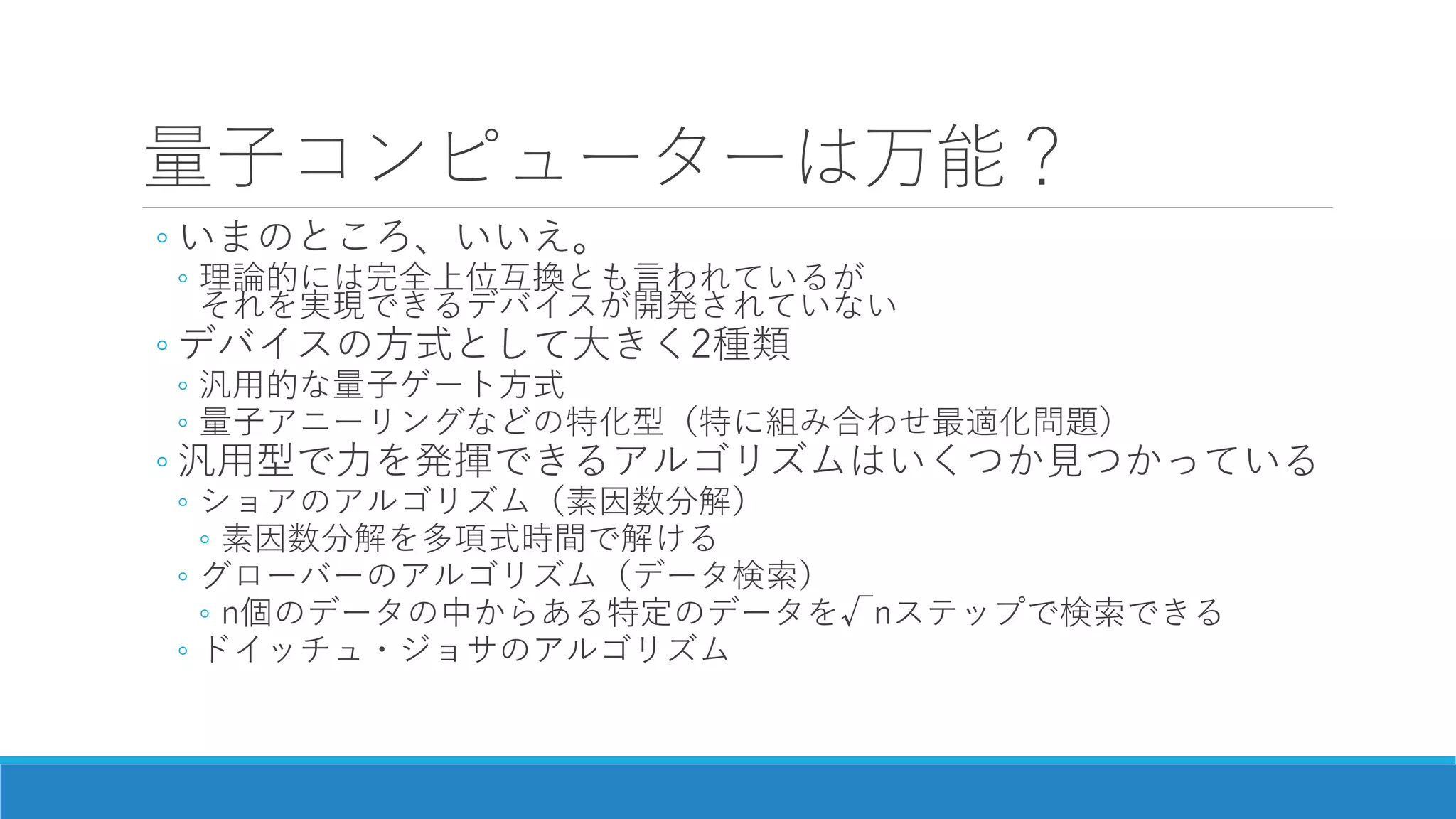 量子コンピューターは万能？
◦ いまのところ、いいえ。
◦ 理論的には完全上位互換とも言われているが
それを実現できるデバイスが開発されていない
◦ デバイスの方式として大きく2種類
◦ 汎用的な量子ゲート方式
◦ 量子アニーリングなどの特化型（特に組み合わせ最適化問題）
◦ 汎用型で力を発揮できるアルゴリズムはいくつか見つかっている
◦ ショアのアルゴリズム（素因数分解）
◦ 素因数分解を多項式時間で解ける
◦ グローバーのアルゴリズム（データ検索）
◦ n個のデータの中からある特定のデータを√nステップで検索できる
◦ ドイッチュ・ジョサのアルゴリズム
 