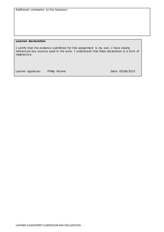 LEARNER ASSESSMENT SUBMISSION AND DECLARATION
Additional comments to the Assessor:
Learner declaration
I certify that the evidence submitted for this assignment is my own. I have clearly
referenced any sources used in the work. I understand that false declaration is a form of
malpractice.
Learner signature: Phillip Wynne Date: 05/06/2015
 