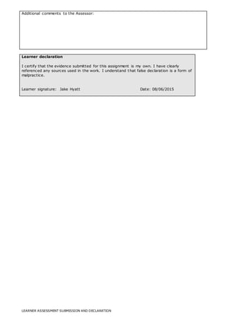 LEARNER ASSESSMENT SUBMISSION AND DECLARATION
Additional comments to the Assessor:
Learner declaration
I certify that the evidence submitted for this assignment is my own. I have clearly
referenced any sources used in the work. I understand that false declaration is a form of
malpractice.
Learner signature: Jake Hyatt Date: 08/06/2015
 