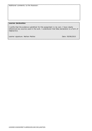 LEARNER ASSESSMENT SUBMISSION AND DECLARATION
Additional comments to the Assessor:
Learner declaration
I certify that the evidence submitted for this assignment is my own. I have clearly
referenced any sources used in the work. I understand that false declaration is a form of
malpractice.
Learner signature: Nathan Mather Date: 05/06/2015
 